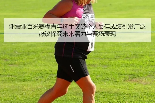 谢震业百米赛程青年选手突破个人最佳成绩引发广泛热议探究未来潜力与赛场表现